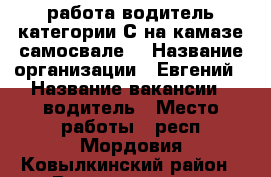 работа водитель категории С на камазе самосвале. › Название организации ­ Евгений › Название вакансии ­ водитель › Место работы ­ респ.Мордовия Ковылкинский район › Возраст от ­ 30 › Возраст до ­ 55 - Мордовия респ. Работа » Вакансии   . Мордовия респ.
